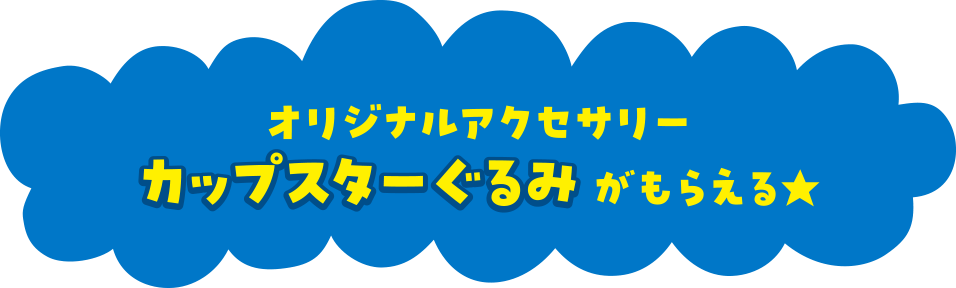 オリジナルアクセサリーカップスターぐるみがもらえる★