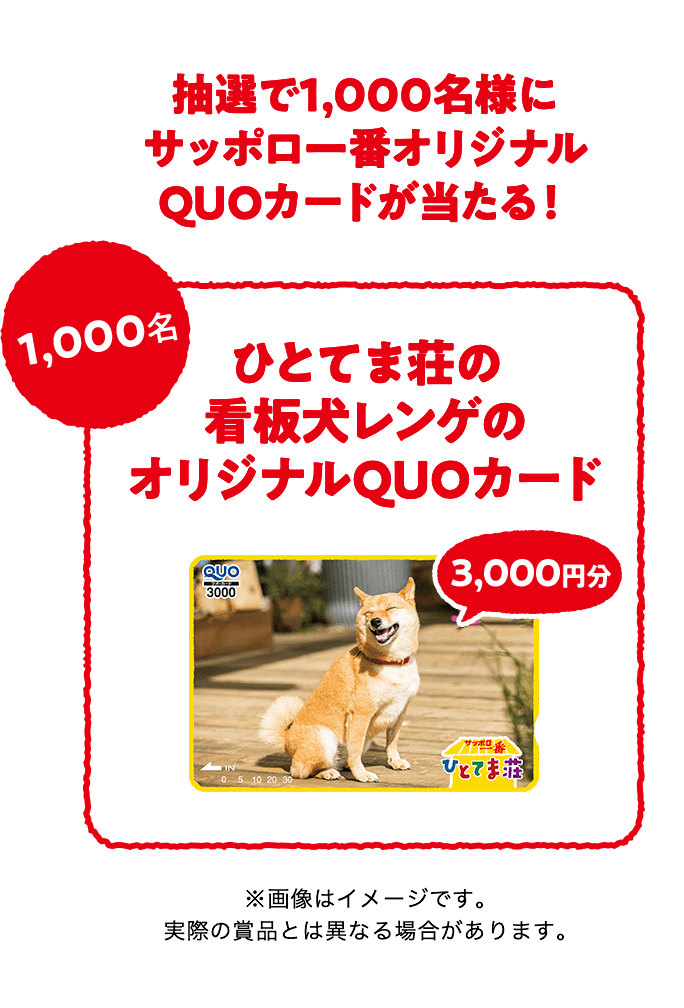 
              抽選で1,000名様にサッポロ一番オリジナルQUOカードが当たる！
              ひとてま荘の看板犬レンゲのオリジナルQUOカード3000円分 1,000名
              