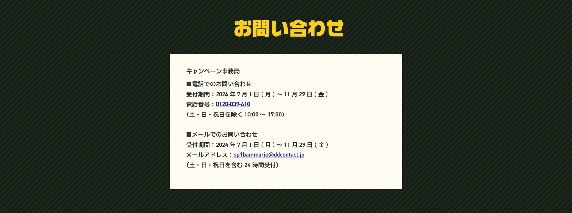 お問い合わせ。電話でのお問い合わせは、受付期間：2024年7月1日（月）～11月29日（金）。電話番号：0120-839-610。（土・日・祝日を除く10:00～17:00）。メールでのお問い合わせは、受付期間：2024年7月1日（月）～11月29日（金）。メールアドレス：sp1ban-mario@ddcontact.jp。（土・日・祝日を含む24時間受付）