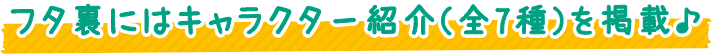 フタ裏にはキャラクター紹介（全7種）を掲載♪
