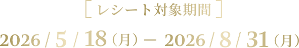 [レシート対象期間] 2026/5/18（月） - 2026/8/31（月）