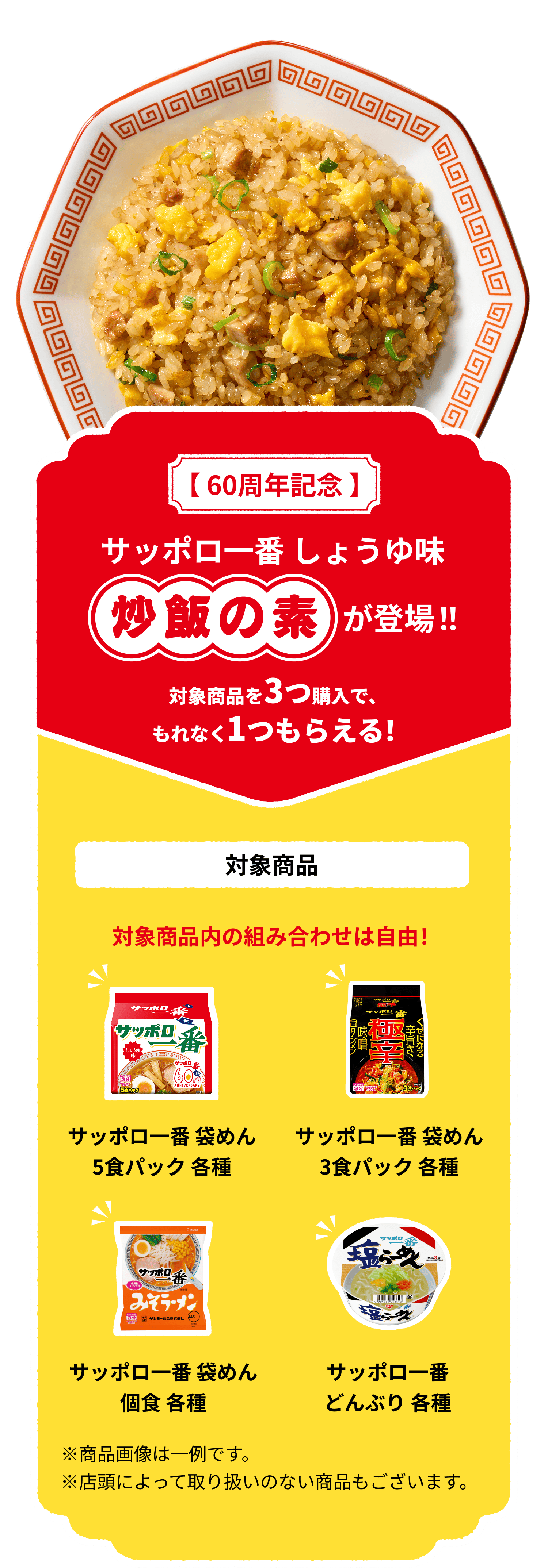 【60周年記念】サッポロ一番 しょうゆ味 炒飯の素が登場!! 対象商品を3つ購入で、もれなく1つもらえる！ 対象商品：サッポロ一番 袋麺 5食パック各種、サッポロ一番 3食パック各種、サッポロ一番 袋めん 各種、サッポロ一番 どんぶり 各種、対象商品内の組み合わせは自由！ ※商品画像は一例です。※店頭によっては取り扱いのない商品もございます。