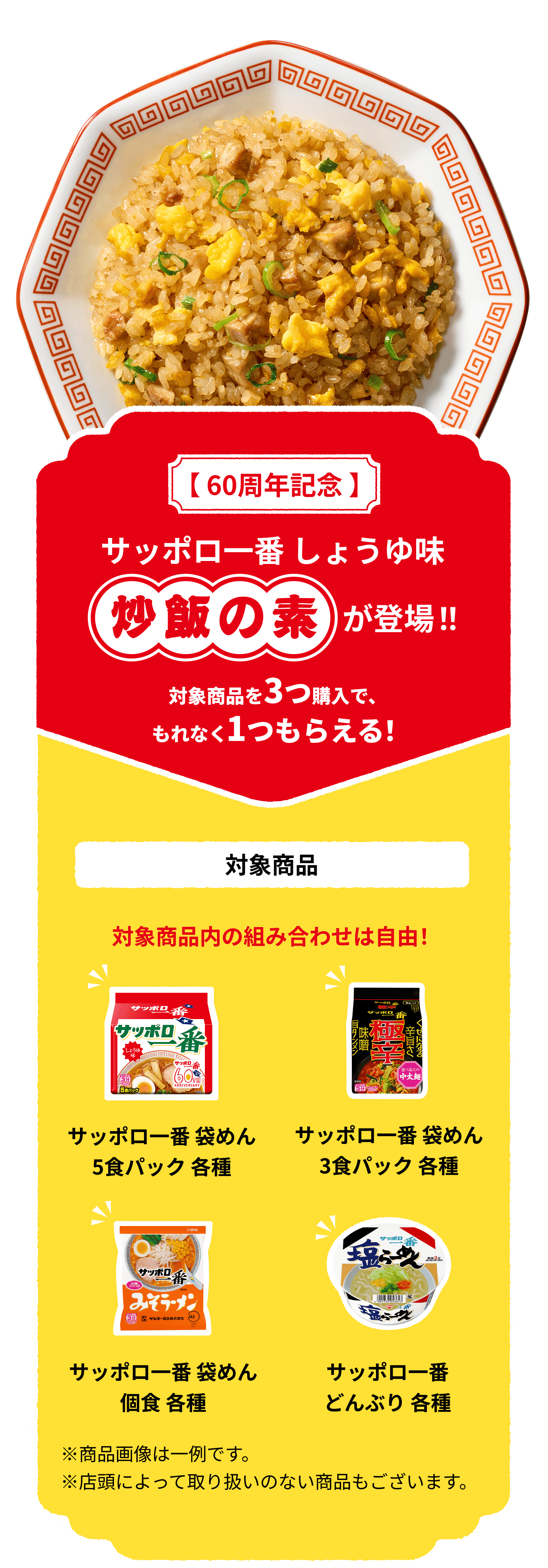 【60周年記念】サッポロ一番 しょうゆ味 炒飯の素が登場!! 対象商品を3つ購入で、もれなく1つもらえる！ 対象商品：サッポロ一番 袋麺 5食パック各種、サッポロ一番 3食パック各種、サッポロ一番 袋めん 各種、サッポロ一番 どんぶり 各種、対象商品内の組み合わせは自由！ ※商品画像は一例です。※店頭によっては取り扱いのない商品もございます。