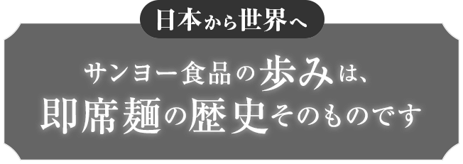 日本から世界へ サンヨー食品の歩みは、即席麺の歴史そのものです 